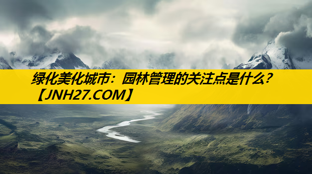 绿化美化城市：园林管理的关注点是什么？