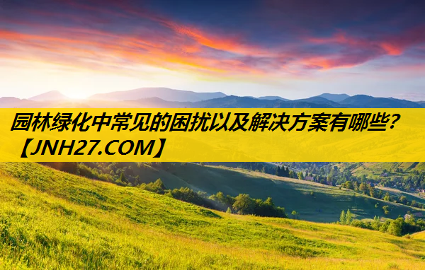 园林绿化中常见的困扰以及解决方案有哪些？