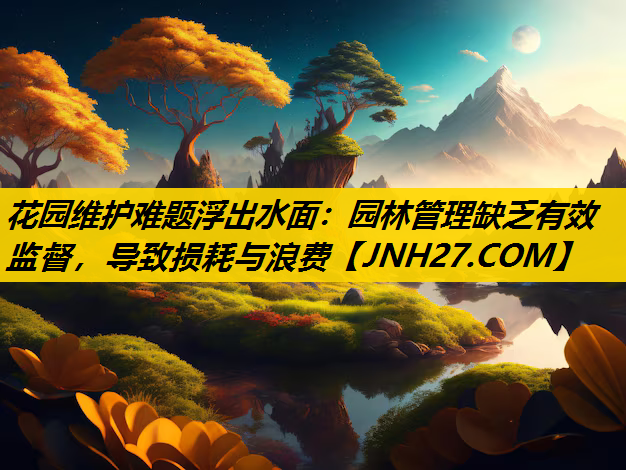 花园维护难题浮出水面：园林管理缺乏有效监督，导致损耗与浪费